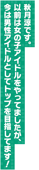 秋月涼です。以前は女の子アイドルをやってましたが、今は男性アイドルとしてトップを目指してます！