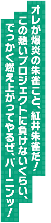 オレが爆炎の朱雀こと、紅井朱雀だ！ この熱いプロジェクトに負けないくらい、でっかく燃え上がってやるぜ、バーニンッ！