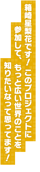 箱崎星梨花です！ このプロジェクトに参加して、もっと広い世界のことを知りたいなって思ってます！