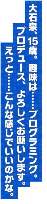 大石泉、15歳。趣味は……プログラミング。プロデュース、よろしくお願いします。えっと……こんな感じでいいのかな。