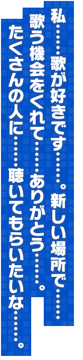 私……歌が好きです……。新しい場所で……歌う機会をくれて……ありがとう……。たくさんの人に……聴いてもらいたいな……。