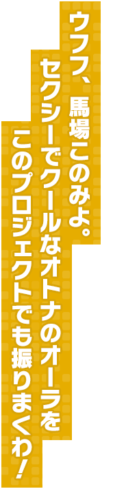 ウフフ、馬場このみよ。 セクシーでクールなオトナのオーラをこのプロジェクトでも振りまくわ！