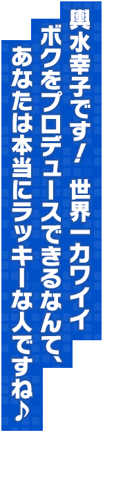 輿水幸子です！　世界一カワイイボクをプロデュースできるなんて、あなたは本当にラッキーな人ですね♪