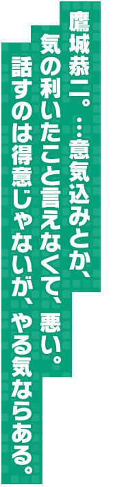 鷹城恭二。…意気込みとか、気の利いたこと言えなくて、悪い。話すのは得意じゃないが、やる気ならある。