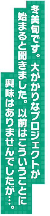 冬美旬です。大がかりなプロジェクトが始まると聞きました。以前はこういうことに興味はありませんでしたが…。