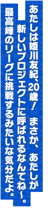 あたしは姫川友紀、20歳！まさか、あたしが新しいプロジェクトに呼ばれるなんてね～。最高峰のリーグに挑戦するみたいな気分だよ。