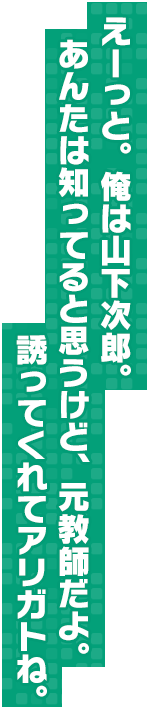 えーっと。俺は山下次郎。あんたは知ってると思うけど、元教師だよ。誘ってくれてアリガトね。