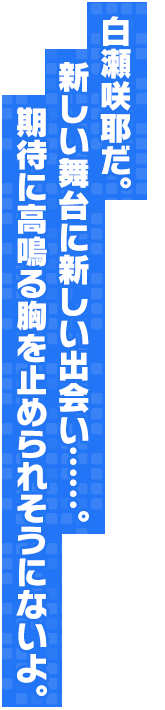 白瀬咲耶だ。 新しい舞台に新しい出会い……。期待に高鳴る胸を止められそうにないよ。