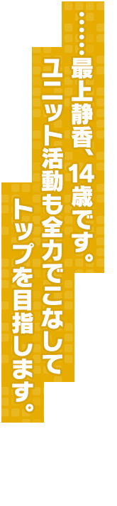 ……最上静香、１４歳です。ユニット活動も全力でこなしてトップを目指します。