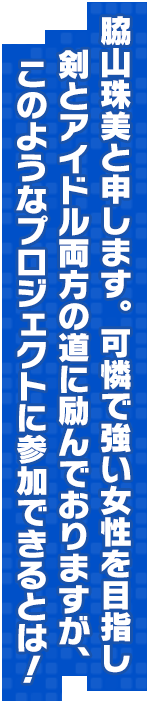 脇山珠美と申します。可憐で強い女性を目指し剣とアイドル両方の道に励んでおりますが、このようなプロジェクトに参加できるとは！