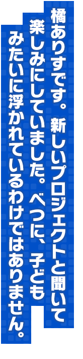 橘ありすです。新しいプロジェクトと聞いて楽しみにしていました。べつに、子どもみたいに浮かれているわけではありません。