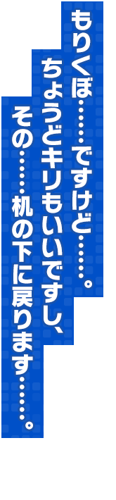 もりくぼ……ですけど……。ちょうどキリもいいですし、その……机の下に戻ります……。