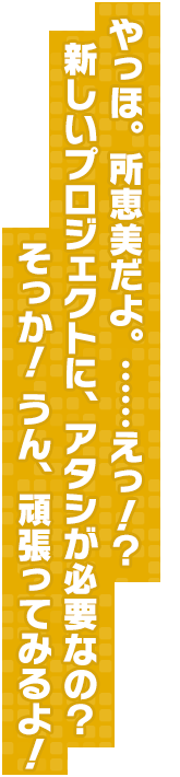 やっほ。所恵美だよ。……えっ！？新しいプロジェクトに、アタシが必要なの？そっか！ うん、頑張ってみるよ！