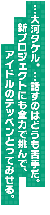 …大河タケル。…話すのはどうも苦手だ。新プロジェクトにも全力で挑んで、アイドルのテッペンとってみせる。