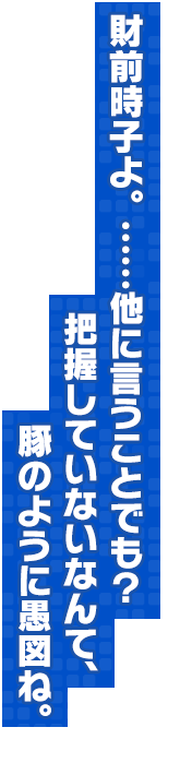 財前時子よ。……他に言うことでも？把握していないなんて、豚のように愚図ね。
