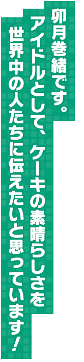 卯月巻緒です。アイドルとして、ケーキの素晴らしさを世界中の人たちに伝えたいと思っています！