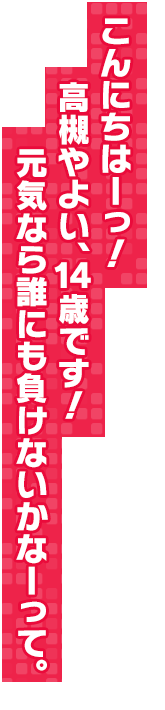 こんにちはーっ！　高槻やよい、１４歳です！　元気なら誰にも負けないかなーって。