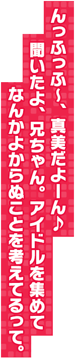 んっふっふ～、真美だよーん♪　聞いたよ、兄ちゃん。アイドルを集めてなんかよからぬことを考えてるって。