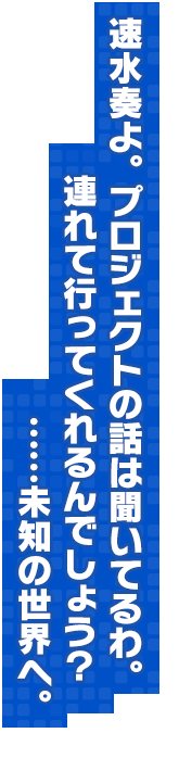 速水奏よ。プロジェクトの話は聞いてるわ。連れて行ってくれるんでしょう？……未知の世界へ。