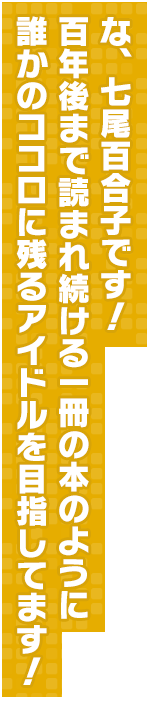 な、七尾百合子です！　百年後まで読まれ続ける一冊の本のように誰かのココロに残るアイドルを目指してます！