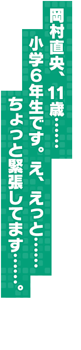岡村直央、１１歳……小学６年生です。え、えっと……ちょっと緊張してます……。