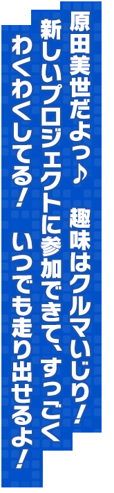 原田美世だよっ♪　趣味はクルマいじり！新しいプロジェクトに参加できて、すっごくわくわくしてる！　いつでも走り出せるよ！