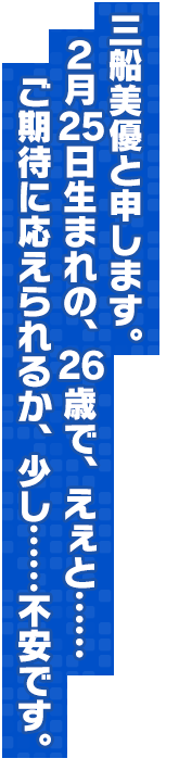 三船美優と申します。２月２５日生まれの、２６歳で、えぇと……ご期待に応えられるか、少し……不安です。