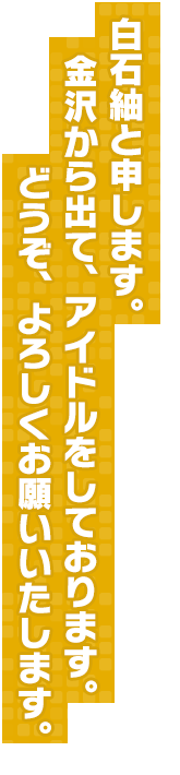 白石紬と申します。金沢から出て、アイドルをしております。どうぞ、よろしくお願いいたします。